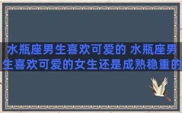 水瓶座男生喜欢可爱的 水瓶座男生喜欢可爱的女生还是成熟稳重的